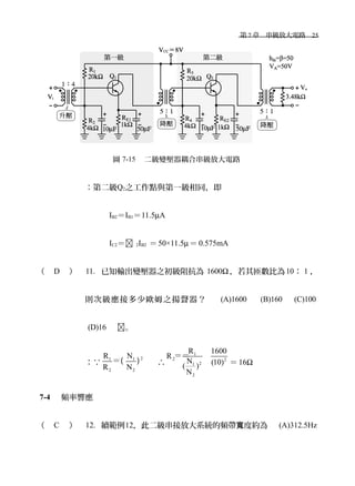 　第 7 章　串級放大電路　25
圖 7-15 　二級變壓器耦合串級放大電路
：第二級Q2之工作點與第一級相同，即
IB2＝IB1＝11.5µA
IC2＝ 2IB2 ＝50×11.5µ＝ 0.575mA
（ D ） 11. 已知輸出變壓器之初級阻抗為 1600Ω ，若其匝數比為10： 1 ，
則次級應接多少歐姆之揚聲器？　 (A)1600 　 (B)160 　 (C)100
(D)16 　。
：∵
21 1
2 2
R N
R N
＝( ) 　∴
1
2 2
21
2
R 1600
R
N (10)( )
N
＝＝
＝16Ω
7-4 　頻率響應
（ C ） 12. 續範例12，此二級串接放大系統的頻帶 度約為　寬 (A)312.5Hz
 