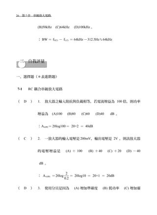 26　第 7 章　串級放大電路　
(B)50kHz　(C)64kHz　 (D)100kHz 。
： BW ＝ fH(2) － fL(2) ＝ 64kHz －312.5Hz≒64kHz
三　自我評量
一、選擇題（＊表進階題）
7-1 　 RC 耦合串級放大電路
（ D ） 1. 放大器之輸入阻抗與負載相等，若電流增益為 100 倍，則功率
增益為　(A)100　 (B)80 　 (C)60 　 (D)40 　 dB 。
：Ai(dB)＝ 20log100＝ 20×2 ＝ 40dB
（ C ） 2. 一放大器的輸入電壓是 200mV，輸出電壓是 2V ，則該放大器
的電壓增益是　 (A) ＋ 100 　 (B) ＋40　 (C) ＋20　 (D) －40
dB 。
： Av(dB) ＝20log
2
0.2
＝ 20log10 ＝ 20×1 ＝ 20dB
（ D ） 3. 使用分貝是因為　 (A) 增加準確度　 (B) 低功率　 (C) 增加靈
 