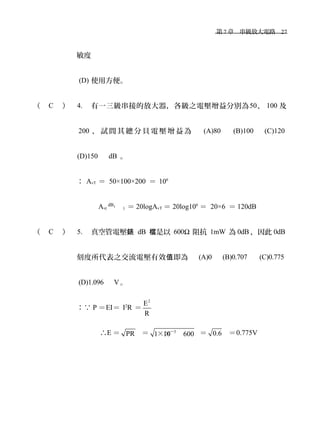 　第 7 章　串級放大電路　27
敏度　
(D) 使用方便。
（ C ） 4. 有一三級串接的放大器，各級之電壓增益分別為50、 100 及
200 ， 試 問 其 總 分 貝 電 壓 增 益 為 　 (A)80 　 (B)100 　 (C)120
(D)150　 dB 。
： AvT ＝ 50×100×200 ＝ 106
Av( T
dB
) ＝ 20logAvT ＝ 20log106
＝ 20×6 ＝ 120dB
（ C ） 5. 真空管電壓錶 dB 是以檔 600Ω 阻抗 1mW 為 0dB ，因此 0dB
刻度所代表之交流電壓有效 即為　值 (A)0 　 (B)0.707 　 (C)0.775
(D)1.096 　 V。
：∵ P ＝EI＝ I2
R ＝
2
E
R
∴E ＝ PR ＝ 3
1 10 600－
×× ＝ 0.6 ＝0.775V
 