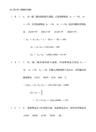 28　第 7 章　串級放大電路　
（ B ） 6. 有一組二級串接的放大電路，已知電壓增益 Av1 ＝－20， Av2
＝－30，且其電流增益 Ai1 ＝10， Ai2 ＝＋20，試求其總功率增益
為　 (A)30×104
　 (B)12×104
　 (C)20×103
　 (D)60×102
。
： AvT ＝ Av1×Av2 ＝ ( － 20)×( － 30) ＝ 600
AiT ＝Ai1×Ai2＝(10)×(20)＝ 200
ApT ＝ AvT×AiT ＝(600)×(200)＝12×104
（ A ） 7. 有 一組 三級 串接 的放 大電 路， 其電 壓增 益分 別為 Av1 ＝
10， Av2 ＝20， Av3 ＝30，若輸入訊號電壓 Vi為2mV，求其輸出訊
號電壓為　 (A)12 　 (B)10 　(C)8　(D)6　 V。
： (1)AvT ＝Av1×Av2×Av3＝ (10)×(20)×(30) ＝6000
(2)∵AvT ＝
o
i
V
V
　∴ Vo＝Vi×AvT ＝ (2m)×(6000) ＝ 12V
（ C ） 8. 電壓增益為 100 的放大器，電流增益為10，則其功率增益為
(A)50 　 (B)40 　 (C)30 　 (D)20 　 dB 。
 