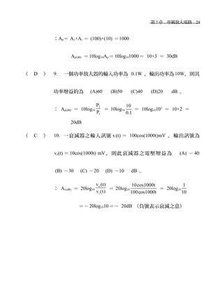 　第 7 章　串級放大電路　29
：Ap＝ Av×Ai ＝ (100)×(10) ＝1000
Ap(dB) ＝10log10Ap ＝10log101000＝ 10×3 ＝ 30dB
（ D ） 9. 一個功率放大器的輸入功率為 0.1W ，輸出功率為10W，則其
功率增益約為　 (A)60 　 (B)50 　 (C)40 　 (D)20 　 dB 。
： Ap(dB) ＝ 10log10
2
1
P
P
＝ 10log10
10
0.1
＝ 10log10102
＝ 10×2 ＝
20dB
（ C ） 10. 一衰減器之輸入訊號 vi(t) ＝ 100cos(1000t)mV ，輸出訊號為
vo(t) ＝ 10cos(1000t) mV ，則此衰減器之電壓增益為　 (A) －40
(B) －30　 (C) －20　 (D) －10　 dB 。
： Av(dB) ＝ 20log10
o
i
v (t)
v (t)
＝ 20log10
10cos1000t
100cos1000t
＝ 20log10
1
10
＝－20log1010＝－ 20dB （負號表示衰減之意）
 