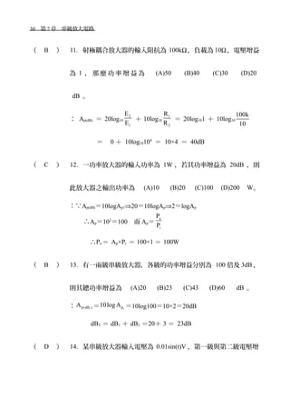 30　第 7 章　串級放大電路　
（ B ） 11. 射極耦合放大器的輸入阻抗為 100kΩ，負載為 10Ω，電壓增益
為 1 ， 那 麼 功 率 增 益 為 　 (A)50 　 (B)40 　 (C)30 　 (D)20
dB 。
： Ap(dB) ＝ 20log10
2
1
E
E
＋ 10log10
1
2
R
R
＝ 20log101 ＋ 10log10
100k
10
　＝ 0 ＋ 10log10104
＝ 10×4 ＝ 40dB
（ C ） 12. 一功率放大器的輸入功率為 1W ，若其功率增益為 20dB ，則
此放大器之輸出功率為　 (A)10 　 (B)20 　(C)100　(D)200　W。
：∵Ap(dB)＝10logAp1⇒20＝10logAp⇒2＝logAp
∴Ap＝102
＝100　而 Ap＝
o
i
P
P
∴Po ＝ Ap×Pi ＝ 100×1 ＝ 100W
（ B ） 13. 有一兩級串級放大器，各級的功率增益分別為 100 倍及 3dB ，
則其總功率增益為　 (A)20 　 (B)23 　 (C)43 　 (D)60 　 dB 。
： 1p(dB )A ＝ 1p10log A ＝10log100＝10×2＝20dB
dBT ＝ dB1 ＋ dB2 ＝20＋ 3 ＝ 23dB
（ D ） 14. 某串級放大器輸入電壓為 0.01sin(t)V ，第一級與第二級電壓增
 