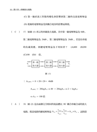 32　第 7 章　串級放大電路　
(C) 第一級直流工作點的變化會影響到第二級的交流電壓增益
(D) 低頻的電壓增益受到耦合電容的影響而降低。
（ C ） 17. 如圖 (1) 所示的串級放大電路，其中第一級電壓增益為 0dB ，
第二級電壓增益為 20dB ，第三級電壓增益為 20dB ，若沒有串接
的負載效應，則總電壓增益為下列何者？　 (A)400 　 (B)200
(C)100　(D)1　倍。
圖 (1)
： Av(dBT) ＝ 0 ＋20＋20＝ 40dB
Av(dBT) ＝ 20logAvT ⇒ 40 ＝ 20logAvT ⇒ 2 ＝ logAvT
⇒ AvT ＝ 100 倍
（ A ） 18. 圖 (2) 是由兩個完全相同的電晶體以 RC 耦合串級合成的放大
電路，假設電路的總電壓增益
o(t) a(t)
vT v2 v1
a(t) i(t)
v v
A A A
v v
= × = × ，試問當
 