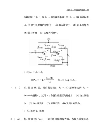 　第 7 章　串級放大電路　33
負載電阻（ RL ）由 RL ＝ 10MΩ 逐漸減小到 RL ＝ 8Ω 的過程中，
AvT 會發生什麼樣的變化？　 (A) 由大漸變小　 (B) 由小漸變大
(C) 維持不變　 (D) 先變大再變小。
： (1)AvT ＝ Av1×Av2
(2)Av2 ＝－ β2×
C2 L
2
R // R
rπ
　 RL↓ ⇒ Av2↓ ⇒ AvT↓
（ C ） 19. 續第 18. 題，當負載電阻由 RL ＝ 8Ω 逐漸增大到 RL ＝
10MΩ 的過程中，試問 Av1 會發生什麼樣的變化？　 (A) 由大漸變
小　 (B) 由小漸變大　 (C) 維持不變　 (D) 先變大再變小。
： Av1 不受 RL 影響
＊（ A ） 20. 如圖 (3) 所示，一個三級串接的放大器，若輸入電壓 Vi 為
圖(2)
 