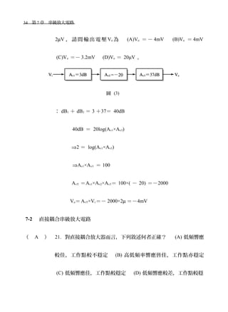 34　第 7 章　串級放大電路　
2µV ， 請 問 輸 出 電 壓 Vo 為 　 (A)Vo ＝ － 4mV 　 (B)Vo ＝ 4mV
(C)Vo ＝－ 3.2mV 　 (D)Vo ＝ 20μV 。
圖 (3)
： dB1 ＋ dB3 ＝ 3 ＋37＝ 40dB
40dB ＝ 20log(Av1×Av3)
⇒2 ＝ log(Av1×Av3)
⇒Av1×Av3 ＝ 100
AvT ＝Av1×Av2×Av3＝ 100×( － 20) ＝－2000
Vo＝AvT×Vi ＝－ 2000×2µ ＝－4mV
7-2 　直接耦合串級放大電路
（ A ） 21. 對直接耦合放大器而言，下列敘述何者正確？　 (A) 低頻響應
較佳，工作點較不穩定　 (B) 高低頻率響應皆佳，工作點亦穩定
(C) 低頻響應佳，工作點較穩定　 (D) 低頻響應較差，工作點較穩
 