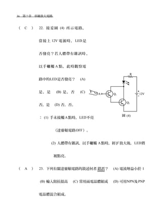 36　第 7 章　串級放大電路　
（ C ） 22. 接妥圖 (4) 所示電路，
當接上 12V 電源時， LED 是
否發亮？若人體帶有雜訊時 ，
以手 觸碰 A 點，此時觀察電
路中的LED是否發亮？　 (A)
是，是　 (B) 是，否　 (C)
否，是　 (D) 否，否。
： (1) 手未接觸 A點時，LED不亮
　（達靈頓電路OFF）。
(2) 人體帶有雜訊，以手 觸碰 A點時，經 β2
放大後，LED將
被點亮。
（ A ） 23. 下列有關達靈頓電路的敘述何者 錯誤？　 (A) 電流增益小於 1
(B) 輸入阻抗很高　 (C) 常用兩電晶體組成　 (D) 可用NPN及PNP
電晶體混合組成。
圖 (4)
 