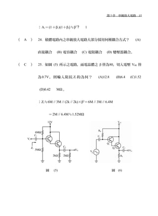　第 7 章　串級放大電路　37
：Ai＝(1＋β1)(1＋β2)≒β2
? 1
（ A ） 24. 積體電路內之串級放大電路大部分採用何種耦合方式？　 (A)
直接耦合　 (B) 電容耦合　 (C) 電阻耦合　 (D) 變壓器耦合。
（ C ） 25. 如圖 (5) 所示之電路，兩電晶體之 β 皆為80，切入電壓 VBE 皆
為0.7V，則輸入阻抗 Zi 約為何？　 (A)12.8 　 (B)6.4 　(C)1.52
(D)0.42 　 MΩ 。
：Zi≒6M // 3M // (2k // 2k)×β2
＝6M // 3M // 6.4M
＝2M // 6.4M≒1.52MΩ
　　　
　　　　　　　　　圖 (5) 　　　　　　　　　　　　　　　　圖 (6)
 