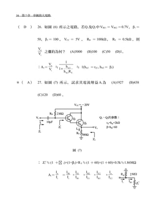 38　第 7 章　串級放大電路　
（ D ） 26. 如圖 (6) 所示之電路，若Q1及Q2中 VBE1 ＝ VBE2 ＝0.7V， β1 ＝
50， β2 ＝ 100 ， VCC ＝ 5V ， RB ＝ 100kΩ ， RE ＝ 0.5kΩ ，則
o
i
V
V
之 約為何？　值 (A)5000 　(B)100　 (C)50 　(D)1。
：Av＝
o
i
V
V
≒ ie2
fe2 E
1
h
1
h R
+ ≒ 1(hie2 ＝rπ2 , hfe2 ＝ β2)
＊（ A ） 27. 如圖 (7) 所示，試求其電流增益 Ai 為　 (A)1927 　 (B)438
(C)120　 (D)60 。
圖 (7)
： Zi′≒(1 ＋ 1)×(1+β2)×RE ≒(1 ＋ 60)×(1 ＋60)×0.5k≒1.86MΩ
Ai＝
o
i
I
I
＝
B1
i
I
I
×
E1
B1
I
I
×
B2
E1
I
I
×
E2
B2
I
I
×
o
E2
I
I
 