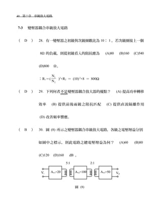 40　第 7 章　串級放大電路　
7-3 　變壓器耦合串級放大電路
（ D ） 28. 有一變壓器之初級與次級圈數比為 10： 1 ，若次級圈接上一個
8Ω 的負載，則從初級看入的阻抗應為　 (A)80 　 (B)160 　 (C)540
(D)800　 Ω。
：R1＝(
1
2
N
N
)2
×R2 ＝ (10)2
×8 ＝ 800Ω
（ D ） 29. 下列何者不是變壓器耦合放大器的優點？　 (A) 提高功率轉移
效率　 (B) 提供前後兩級之阻抗匹配　 (C) 提供直流隔離作用
(D) 改善頻率響應。
（ B ） 30. 圖 (8) 所示之變壓器耦合串級放大電路，各級之電壓增益分別
如圖中之標示，則此電路之總電壓增益為何？　 (A)60 　 (B)80
(C)120　(D)160　 dB 。
圖 (8)
 