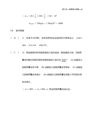 　第 7 章　串級放大電路　41
： AvT ＝20×
1
5
×100×
1
2
×50＝ 104
Av(dBT) ＝ 20logAvT ＝ 20log104
＝ 80dB
7-4 　頻率響應
（ D ） 31. 所謂半功率點，是指電壓增益衰減到約中頻增益之　 (A)0.5
(B)1　 (C)1.414 　 (D)0.707 。
（ C ） 32. 將兩個相同的單級低頻放大器串接成一個兩級放大器，其頻帶
度的變化相較於個別單級低頻放大器有何寬 不同？　 (A) 兩級放大
器頻帶 度會不變　寬 (B) 兩級放大器頻帶 度會增加　寬 (C) 兩級放
大器頻帶 度會減小　寬 (D) 兩級放大器頻帶 度會隨工作時間先增寬
加再減小。
： Av1×BW1 ＝ Av2×BW2 ⇒ 增益與頻帶 度成反比。寬
 