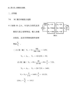 42　第 7 章　串級放大電路　
二、計算題
7-1 　 RC 耦合串級放大電路
＊1. 如圖 (9) 之Av、 Ri 及Ro 分別代表各
級放大器之電壓增益、輸入及輸
出阻抗，試求其整個電路的電壓
增益
o
i
V
V
。
： (1) 第一級： Vi1 ＝ Vi×
90k
90k 10k＋
＝ 0.9Vi
　 Vo1 ＝ Av1 ． Vi1 ＝ 10×0.9Vi ＝ 9Vi
(2) 第二級： Vi2 ＝9Vi×
40
10 40＋
＝9Vi×
4
5
＝ 7.2Vi
　 Vo2 ＝ Av2 ． Vi2 ＝ 20×7.2Vi ＝ 144Vi
　 Vo＝Vo2×
4
1 4＋
＝144Vi×
4
5
＝ 115.2Vi
(3)AvT ＝
o
i
V
V
＝ 115.2
圖(9)
 