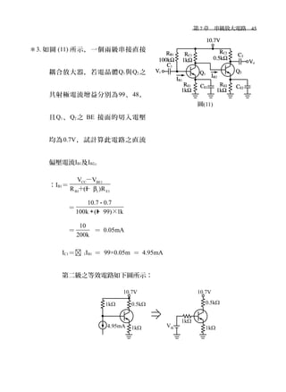 　第 7 章　串級放大電路　45
＊3. 如圖 (11) 所示，一個兩級串接直接
耦合放大器，若電晶體Q1與Q2之
共射極電流增益分別為99、48，
且Q1、Q2之 BE 接面的切入電壓
均為0.7V，試計算此電路之直流
偏壓電流IB1及IB2。
：IB1＝
CC BE1
B1 1 E1
V V
R (1 )Rβ
－
＋＋
　＝
10.7 0.7
100k (1 99) 1k×
－
＋＋
　＝
10
200k
＝ 0.05mA
IC1＝ 1IB1 ＝ 99×0.05m ＝ 4.95mA
第二級之等效電路如下圖所示：
圖(11)
 