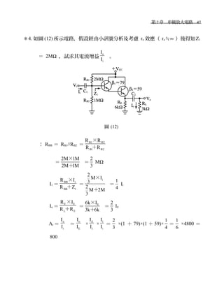 　第 7 章　串級放大電路　47
＊4. 如圖 (12) 所示電路，假設經由小訊號分析及考慮 ro 效應（ ro≒∞ ）後得知Z1
＝ 2MΩ ，試求其電流增益
o
i
I
I
。
圖 (12)
： RBB ＝ RB1//RB2 ＝
B1 B2
B1 B2
R R
R R＋
×
　 ＝
2M 1M
2M 1M＋
×
＝
2
3
MΩ
I1 ＝
BB i
BB 1
R I
R Z＋
×
＝
i
2
M I
3
2
M 2M
3
＋
×
＝
1
4
Ii
Io ＝
E E
L E
R I
R R＋
×
＝ E6k I
3k 6k＋
×
＝
2
3
IE
Ai ＝
o
i
I
I
＝
o
E
I
I
×
E
1
I
I
×
1
i
I
I
＝
2
3
×(1 ＋ 79)×(1 ＋ 59)×
1
4
＝
1
6
×4800 ＝
800
 