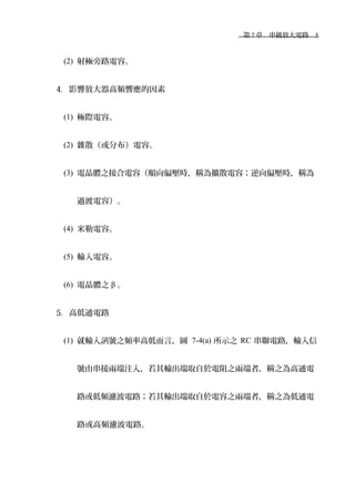 　第 7 章　串級放大電路　5
(2) 射極旁路電容。
4. 影響放大器高頻響應的因素
(1) 極際電容。
(2) 雜散（或分布）電容。
(3) 電晶體之接合電容（順向偏壓時，稱為擴散電容；逆向偏壓時，稱為
過渡電容）。
(4) 米勒電容。
(5) 輸入電容。
(6) 電晶體之 β 。
5. 高低通電路
(1) 就輸入訊號之頻率高低而言，圖 7-4(a) 所示之 RC 串聯電路，輸入信
號由串接兩端注入，若其輸出端取自於電阻之兩端者，稱之為高通電
路或低頻濾波電路；若其輸出端取自於電容之兩端者，稱之為低通電
路或高頻濾波電路。
 