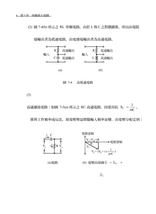 6　第 7 章　串級放大電路　
(2) 圖 7-4(b) 所示之 RL 串聯電路，由於 L 與 C 之對偶關係，所以由電阻
端輸出者為低通電路，由電感端輸出者為高通電路。
　　
　　　　　　　　　　　　 (a)　　　　　　　　　　 (b)
圖 7-4 　高低通電路
(3)
高通濾波電路：如圖 7-5(a) 所示之 RC 高通電路，因電容抗 XC ＝
1
Cω
，
係與工作頻率成反比，故電壓增益將隨輸入頻率而變。由電壓分配定則：
(a)電路 (b) 電壓向量圖 iV ＝ RV ＋
CV
 