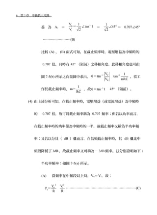 8　第 7 章　串級放大電路　
益 為 Av ＝
1o
i
V 1
tan 1
V 2
−
∠＝ ＝
1
45
2
∠ ° ＝ 0.707 45∠ °
……………………(B)
比較 (A) 、 (B) 兩式可知，在截止頻率時，電壓增益為中頻時的
0.707 倍，同時有 45° （領前）之移相角度。此移相角度也可由
圖 7-5(b) 所示之向量圖中求出，
C1 1
R
V 1
tan tan
RCV
− −
θ
ω
＝＝ ，當工
作於截止頻率時，
1
RC
ω＝ ，故 1
tan 1−
θ＝＝ 45° （領前）。
(4) 由上述分析可知，在截止頻率時，電壓增益（或電流增益）為中頻時
的 0.707 倍，故可將截止頻率稱為 0.707 頻率；但若以功率而言，
在截止頻率時的功率僅為中頻時的一半，故截止頻率又稱為半功率頻
率；又若以分貝（ dB ） 而言，在低頻截止頻率時，其值 dB 比中值
頻段降低了 3dB ，故截止頻率又可稱為－ 3dB 頻率。茲分別證明如下：
半功率頻率：如圖 7-5(a) 所示。
(A) 當頻率在中頻段以上時，Vo＝Vi，故︰
2 2
o i
o
V V
P
R R
＝＝ ……………………………………………………(C)
 