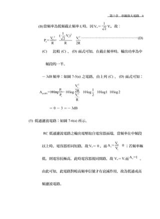 　第 7 章　串級放大電路　9
(B)當頻率為低頻截止頻率 fL 時，因 Vo＝
1
2
Vi，故︰
2
2 2i
o i
o
1
( V )
V V2P
R R 2R
＝＝＝
…………………………………………(D)
(C) 比較 (C) 、 (D) 兩式可知，在截止頻率時，輸出功率為中
頻段的一半。
－ 3dB 頻率：如圖 7-5(a) 之電路，由上列 (C) 、 (D) 兩式可知：
2
i
o
p(dB) 2
ii
V
P 12RA 10log 10log 10log 10log1 10log2
VP 2
R
＝＝＝＝－
＝ 0 － 3 ＝－ 3dB
(5) 低通濾波電路：如圖 7-6(a) 所示。
RC 低通濾波電路之輸出電壓取自電容器兩端，當頻率在中頻段
以上時，電容器形同短路，故 Vo＝ 0 ，而
o
v
i
V
A 0
V
＝＝ ；若頻率極
低，則電容抗極高，此時電容器視同開路，故 Vo＝Vi而 vA 1＝ 。
由此可知，此電路對較高頻率信號才有衰減作用，故為低通或高
頻濾波電路。
 