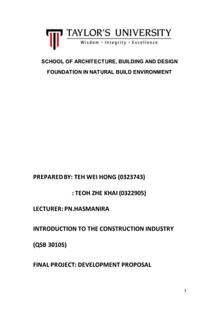 1
SCHOOL OF ARCHITECTURE, BUILDING AND DESIGN
FOUNDATION IN NATURAL BUILD ENVIRONMENT
PREPAREDBY: TEH WEI HONG (0323743)
: TEOH ZHE KHAI (0322905)
LECTURER:PN.HASMANIRA
INTRODUCTION TO THE CONSTRUCTION INDUSTRY
(QSB 30105)
FINAL PROJECT: DEVELOPMENT PROPOSAL
 