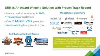SRM Is An Award-Winning Solution With Proven Track Record
üMature product introduced in 2008
üThousands of customers
üOver 3 Million VMs protected
üAward-winning four years in a row
11
Best Business Continuity Product
“...In Venezuela, our factory suffered a massive fire.
Two hours and 40 minutes after we were notified, that
factory was running in our DR site in New Jersey.”
David Giabruna, SVP and CIO, Revlon
Thousands of Customers
 