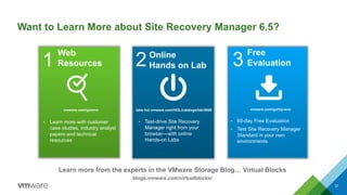 Want to Learn More about Site Recovery Manager 6.5?
37
Web
Resources1 3
Free
Evaluation
Online
Hands on Lab2
• Test-drive Site Recovery
Manager right from your
browser—with online
Hands-on Labs
• 60-day Free Evaluation
• Test Site Recovery Manager
Standard in your own
environments
• Learn more with customer
case studies, industry analyst
papers and technical
resources
Learn more from the experts in the VMware Storage Blog… Virtual Blocks
blogs.vmware.com/virtualblocks/
labs.hol.vmware.com/HOL/catalogs/lab/3666 vmware.com/go/try-srmvmware.com/go/srm
 