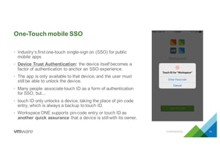 One-Touch mobile SSO
CONFIDENTIAL 14
• Industry’s first one-touch single-sign on (SSO) for public
mobile apps
• Device Trust Authentication: the device itself becomes a
factor of authentication to anchor an SSO experience.
• The app is only available to that device, and the user must
still be able to unlock the device.
• Many people associate touch ID as a form of authentication
for SSO, but...
• touch ID only unlocks a device, taking the place of pin code
entry, which is always a backup to touch ID.
• Workspace ONE supports pin-code entry or touch ID as
another quick assurance that a device is still with its owner.
 