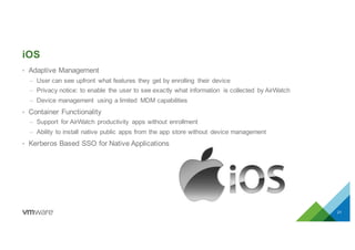iOS
• Adaptive Management
– User can see upfront what features they get by enrolling their device
– Privacy notice: to enable the user to see exactly what information is collected by AirWatch
– Device management using a limited MDM capabilities
• Container Functionality
– Support for AirWatch productivity apps without enrollment
– Ability to install native public apps from the app store without device management
• Kerberos Based SSO for Native Applications
21
 