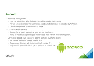 Android
• Adaptive Management
– User can see upfront what features they get by enrolling their device.
– Privacy notice: to enable the user to see exactly what information is collected by AirWatch.
– Device management using Android for Work.
• Container Functionality
– Support for AirWatch productivity apps without enrollment.
– Ability to install native public apps from the app store without device management.
• Certificate Based SSO (requires agent, tunnel server and client)
– Will require agent with version 2 of the app
– Requirement for agent will be removed with version 2.1
– Requirement for tunnel server will be removed in version 2.1
22
 