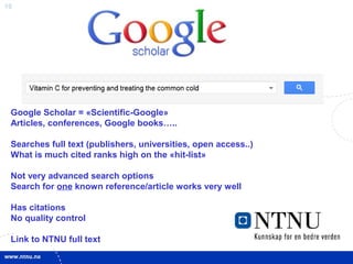 16
Google Scholar = «Scientific-Google»
Articles, conferences, Google books…..
Searches full text (publishers, universities, open access..)
What is much cited ranks high on the «hit-list»
Not very advanced search options
Search for one known reference/article works very well
Has citations
No quality control
Link to NTNU full text
 