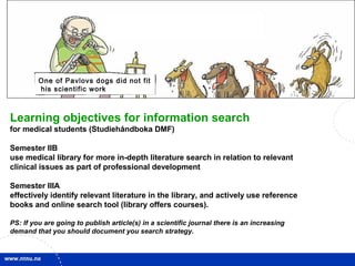 2
Learning objectives for information search
for medical students (Studiehåndboka DMF)
Semester IIB
use medical library for more in-depth literature search in relation to relevant
clinical issues as part of professional development
Semester IIIA
effectively identify relevant literature in the library, and actively use reference
books and online search tool (library offers courses).
PS: If you are going to publish article(s) in a scientific journal there is an increasing
demand that you should document you search strategy.
One of Pavlovs dogs did not fit
his scientific work
 