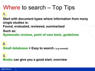 3
Where to search – Top Tips
1.
Start with document types where information from many
single studies is:
Found, evaluated, reviewed, summarized
Such as:
Systematic reviews, point of care tools, guidelines
2.
Small databases = Easy to search ( e.g svemed)
3.
Books can give you a good start, overview
 