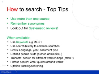 4
How to search - Top Tips
• Use more than one source
• Remember synonymes
• Look out for Systematic reviews!
When available:
• Use Keywords e.g MESH
• Use search history to combine searches
• Limits: Language, year, document type
• Defined search fields (author, article title..)
• Truncate: search for different word endings (often *)
• Phrase search: write ”quotes around words”
• Citation tracking/searching
 