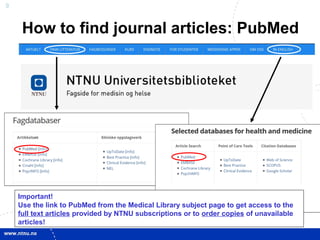 9
Important!
Use the link to PubMed from the Medical Library subject page to get access to the
full text articles provided by NTNU subscriptions or to order copies of unavailable
articles!
How to find journal articles: PubMed
 