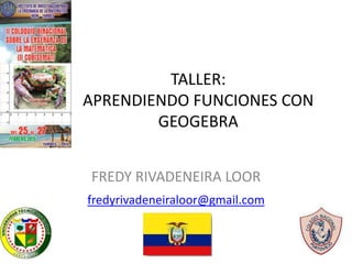 TALLER:
APRENDIENDO FUNCIONES CON
GEOGEBRA
FREDY RIVADENEIRA LOOR
fredyrivadeneiraloor@gmail.com
 