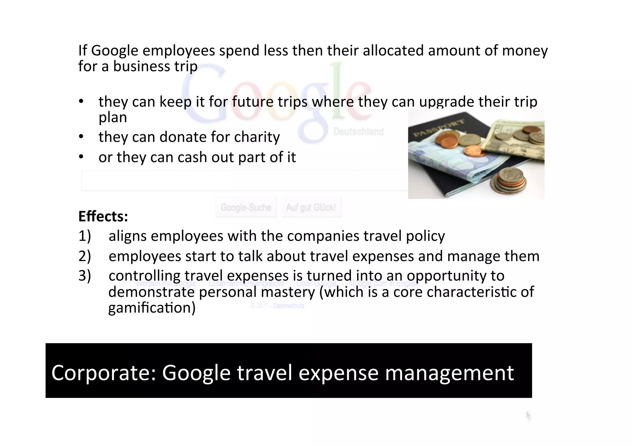 If	
  Google	
  employees	
  spend	
  less	
  then	
  their	
  allocated	
  amount	
  of	
  money	
  
   for	
  a	
  business	
  trip	
  
   	
  
   •  they	
  can	
  keep	
  it	
  for	
  future	
  trips	
  where	
  they	
  can	
  upgrade	
  their	
  trip	
  
          plan	
  	
  
   •  they	
  can	
  donate	
  for	
  charity	
  	
  
   •  or	
  they	
  can	
  cash	
  out	
  part	
  of	
  it	
  
   	
  
   	
  
   Eﬀects:	
  	
  
   1)  aligns	
  employees	
  with	
  the	
  companies	
  travel	
  policy	
  	
  
   2)  employees	
  start	
  to	
  talk	
  about	
  travel	
  expenses	
  and	
  manage	
  them	
  	
  
   3)  controlling	
  travel	
  expenses	
  is	
  turned	
  into	
  an	
  opportunity	
  to	
  
           demonstrate	
  personal	
  mastery	
  (which	
  is	
  a	
  core	
  characteris'c	
  of	
  
           gamiﬁca'on)	
  



Corporate:	
  Google	
  travel	
  expense	
  management	
  
 