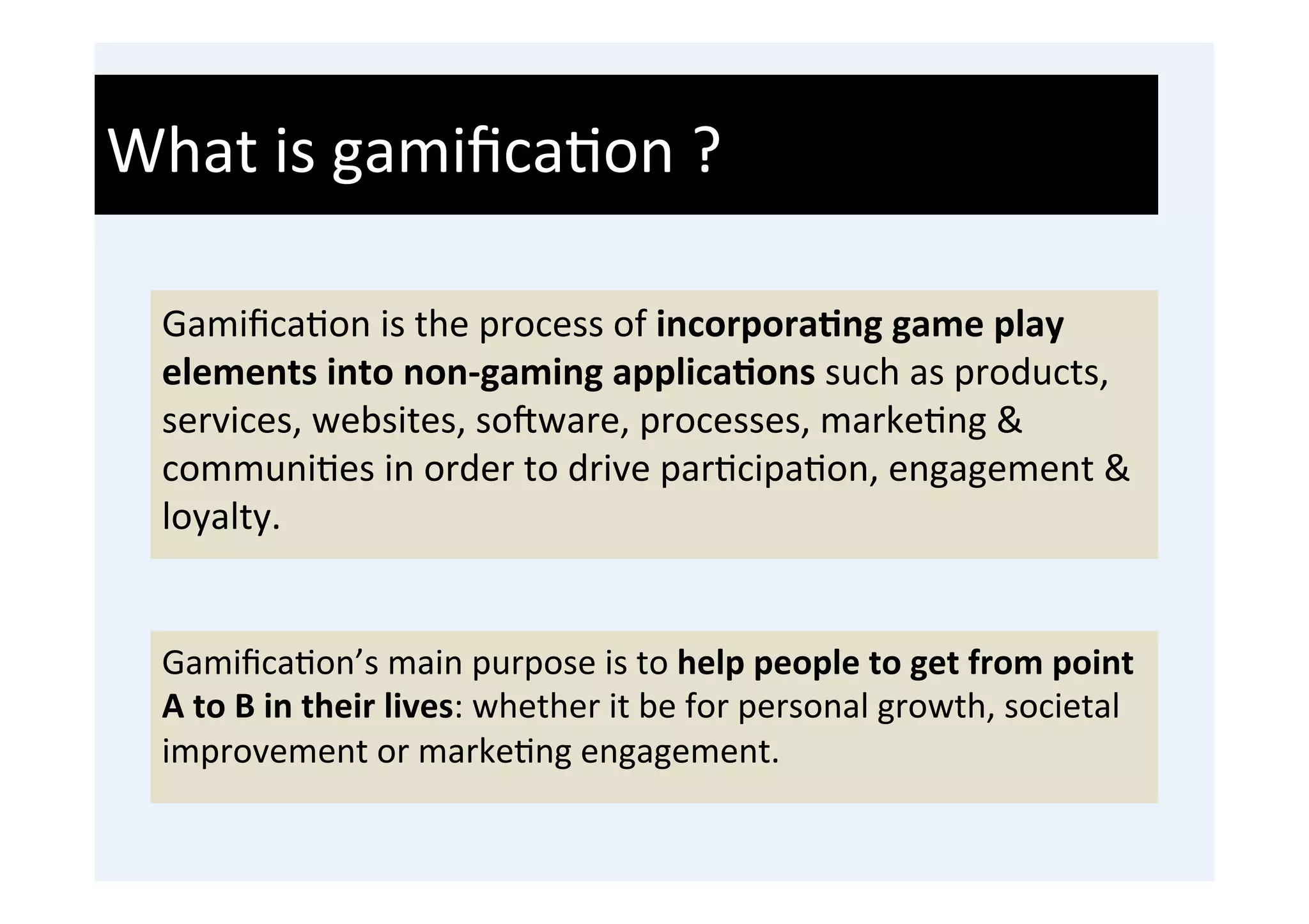 What	
  is	
  gamiﬁca'on	
  ?	
  

  Gamiﬁca'on	
  is	
  the	
  process	
  of	
  incorpora9ng	
  game	
  play	
  
  elements	
  into	
  non-­‐gaming	
  applica9ons	
  such	
  as	
  products,	
  
  services,	
  websites,	
  soWware,	
  processes,	
  marke'ng	
  &	
  
  communi'es	
  in	
  order	
  to	
  drive	
  par'cipa'on,	
  engagement	
  &	
  
  loyalty.	
  
  	
  
  Gamiﬁca'on’s	
  main	
  purpose	
  is	
  to	
  help	
  people	
  to	
  get	
  from	
  point	
  
  A	
  to	
  B	
  in	
  their	
  lives:	
  whether	
  it	
  be	
  for	
  personal	
  growth,	
  societal	
  
  improvement	
  or	
  marke'ng	
  engagement.	
  
 
