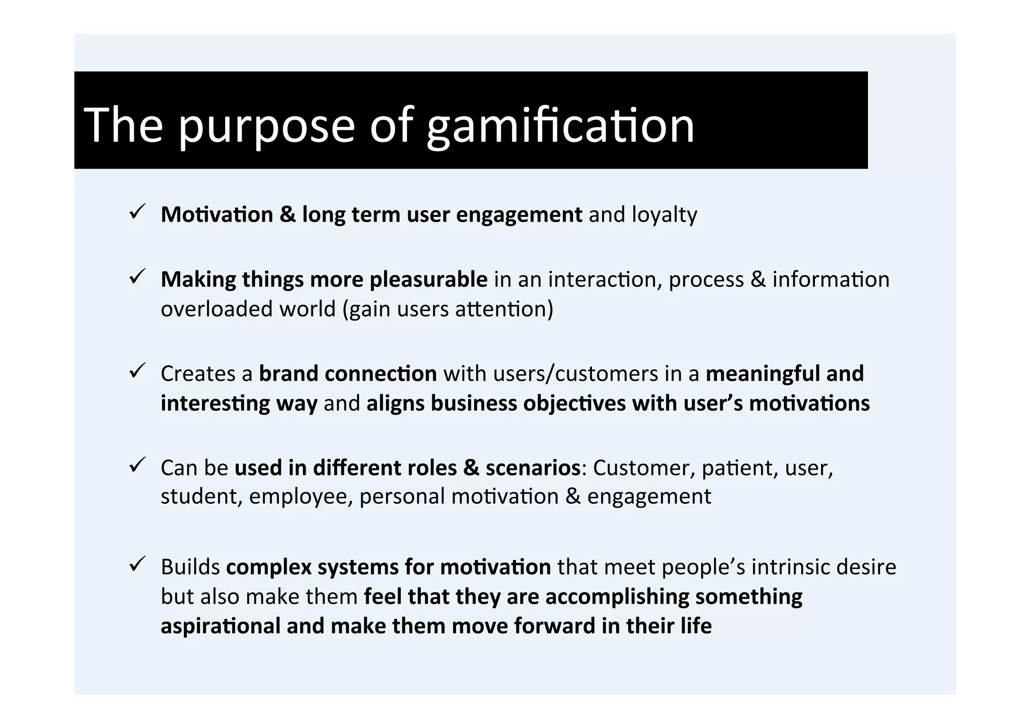 The	
  purpose	
  of	
  gamiﬁca'on	
  
  	
  

  ü  Mo9va9on	
  &	
  long	
  term	
  user	
  engagement	
  and	
  loyalty	
  
      	
  
  ü  Making	
  things	
  more	
  pleasurable	
  in	
  an	
  interac'on,	
  process	
  &	
  informa'on	
  
      overloaded	
  world	
  (gain	
  users	
  a0en'on)	
  
      	
  
  ü  Creates	
  a	
  brand	
  connec9on	
  with	
  users/customers	
  in	
  a	
  meaningful	
  and	
  
      interes9ng	
  way	
  and	
  aligns	
  business	
  objec9ves	
  with	
  user’s	
  mo9va9ons	
  
      	
  
  ü  Can	
  be	
  used	
  in	
  diﬀerent	
  roles	
  &	
  scenarios:	
  Customer,	
  pa'ent,	
  user,	
  
      student,	
  employee,	
  personal	
  mo'va'on	
  &	
  engagement	
  

  ü  Builds	
  complex	
  systems	
  for	
  mo9va9on	
  that	
  meet	
  people’s	
  intrinsic	
  desire	
  
      but	
  also	
  make	
  them	
  feel	
  that	
  they	
  are	
  accomplishing	
  something	
  
      aspira9onal	
  and	
  make	
  them	
  move	
  forward	
  in	
  their	
  life	
  	
  
 