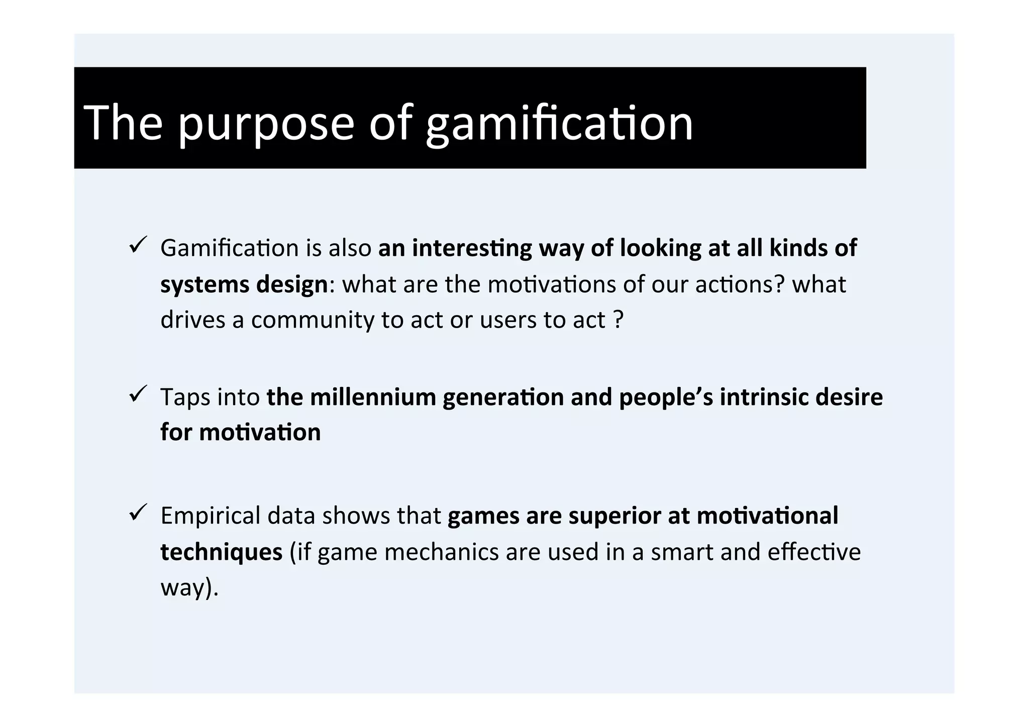 The	
  purpose	
  of	
  gamiﬁca'on	
  
  	
  
  ü  Gamiﬁca'on	
  is	
  also	
  an	
  interes9ng	
  way	
  of	
  looking	
  at	
  all	
  kinds	
  of	
  
       systems	
  design:	
  what	
  are	
  the	
  mo'va'ons	
  of	
  our	
  ac'ons?	
  what	
  
       drives	
  a	
  community	
  to	
  act	
  or	
  users	
  to	
  act	
  ?	
  	
  
       	
  
  ü  Taps	
  into	
  the	
  millennium	
  genera9on	
  and	
  people’s	
  intrinsic	
  desire	
  
      for	
  mo9va9on	
  


  ü  Empirical	
  data	
  shows	
  that	
  games	
  are	
  superior	
  at	
  mo9va9onal	
  
      techniques	
  (if	
  game	
  mechanics	
  are	
  used	
  in	
  a	
  smart	
  and	
  eﬀec've	
  
      way).	
  
 