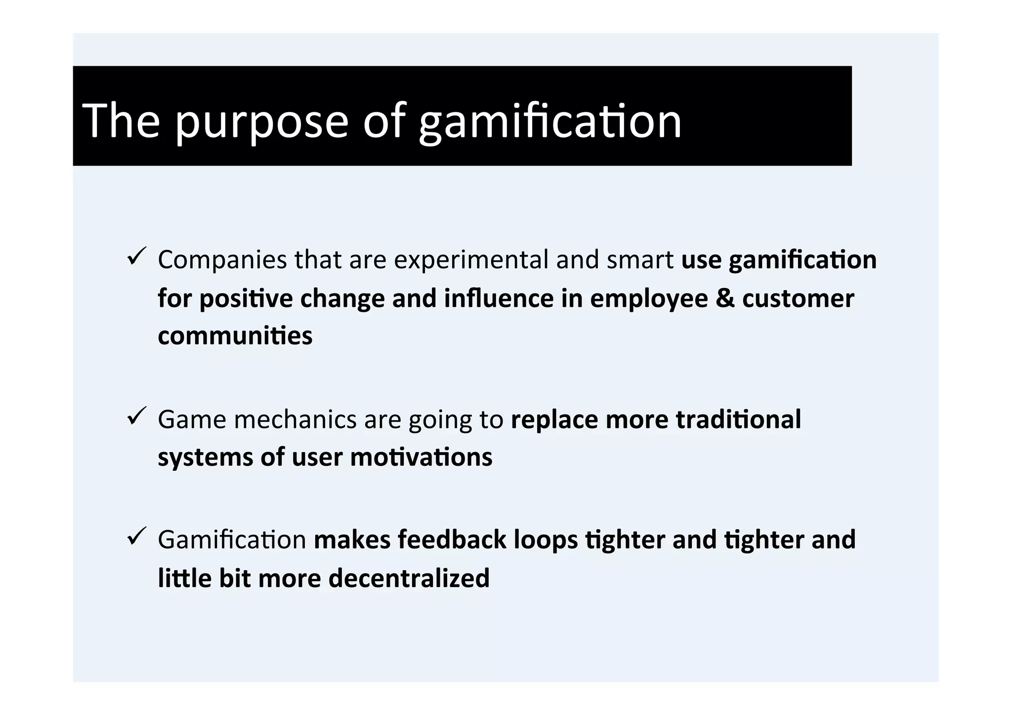 The	
  purpose	
  of	
  gamiﬁca'on	
  
  	
  
  ü  Companies	
  that	
  are	
  experimental	
  and	
  smart	
  use	
  gamiﬁca9on	
  
      for	
  posi9ve	
  change	
  and	
  inﬂuence	
  in	
  employee	
  &	
  customer	
  
      communi9es	
  
      	
  
  ü  Game	
  mechanics	
  are	
  going	
  to	
  replace	
  more	
  tradi9onal	
  
      systems	
  of	
  user	
  mo9va9ons	
  
      	
  
  ü  Gamiﬁca'on	
  makes	
  feedback	
  loops	
  9ghter	
  and	
  9ghter	
  and	
  
      liHle	
  bit	
  more	
  decentralized	
  
 