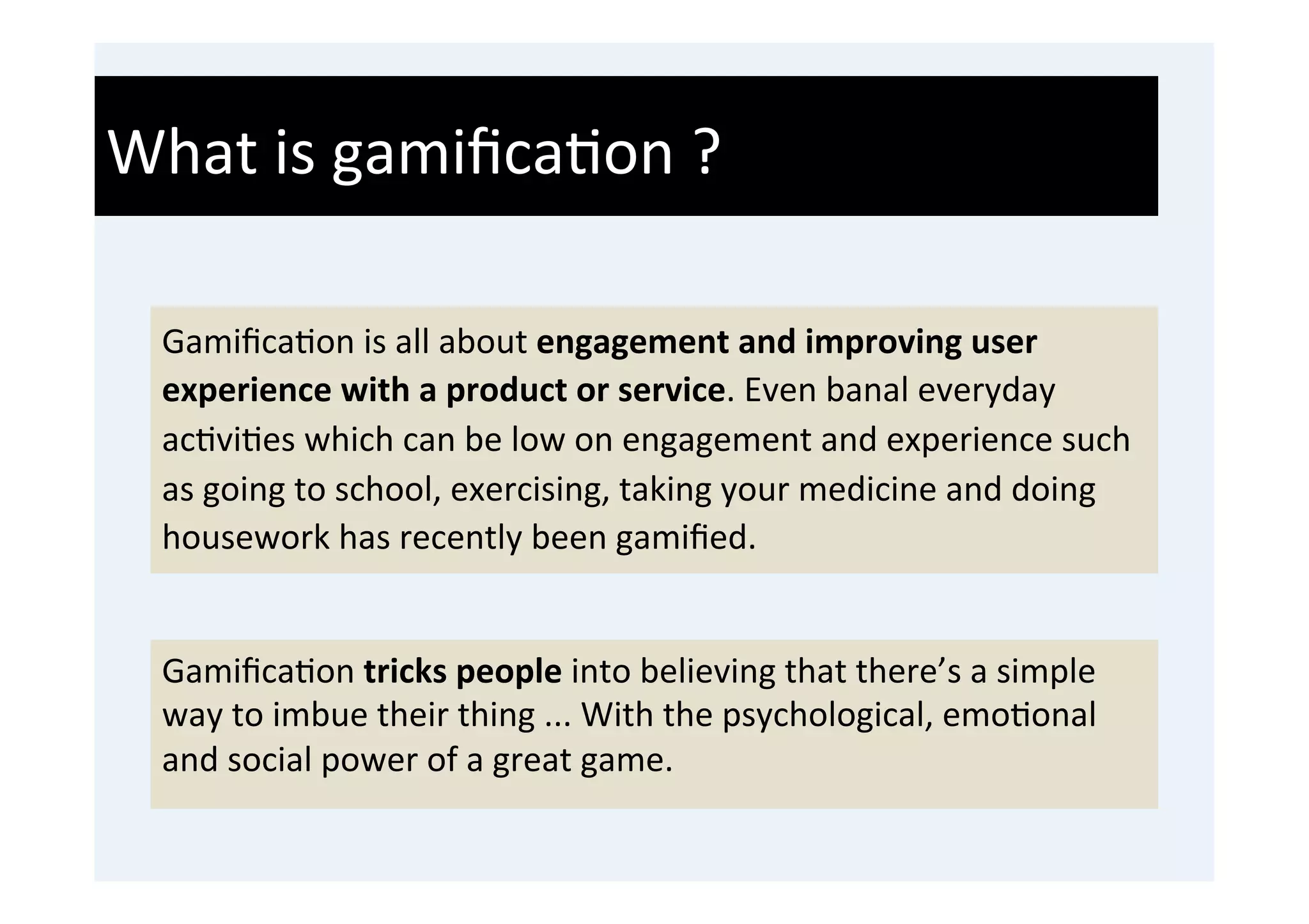What	
  is	
  gamiﬁca'on	
  ?	
  

  Gamiﬁca'on	
  is	
  all	
  about	
  engagement	
  and	
  improving	
  user	
  
  experience	
  with	
  a	
  product	
  or	
  service.	
  Even	
  banal	
  everyday	
  
  ac'vi'es	
  which	
  can	
  be	
  low	
  on	
  engagement	
  and	
  experience	
  such	
  
  as	
  going	
  to	
  school,	
  exercising,	
  taking	
  your	
  medicine	
  and	
  doing	
  
  housework	
  has	
  recently	
  been	
  gamiﬁed.	
  


  Gamiﬁca'on	
  tricks	
  people	
  into	
  believing	
  that	
  there’s	
  a	
  simple	
  
  way	
  to	
  imbue	
  their	
  thing	
  ...	
  With	
  the	
  psychological,	
  emo'onal	
  
  and	
  social	
  power	
  of	
  a	
  great	
  game.	
  
 