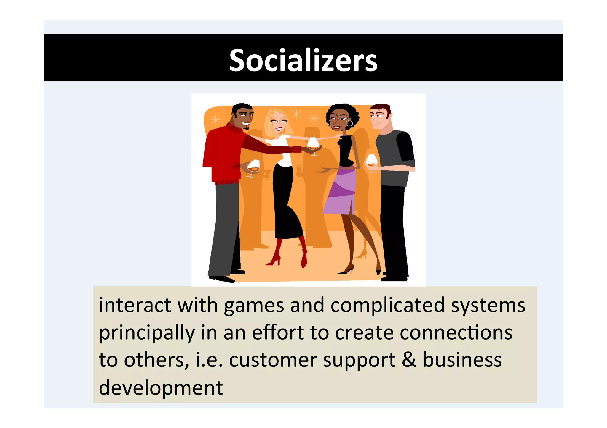Socializers	
  
	
  
	
  
	
  




       interact	
  with	
  games	
  and	
  complicated	
  systems	
  
       principally	
  in	
  an	
  eﬀort	
  to	
  create	
  connec'ons	
  
       to	
  others,	
  i.e.	
  customer	
  support	
  &	
  business	
  
       development	
  
 