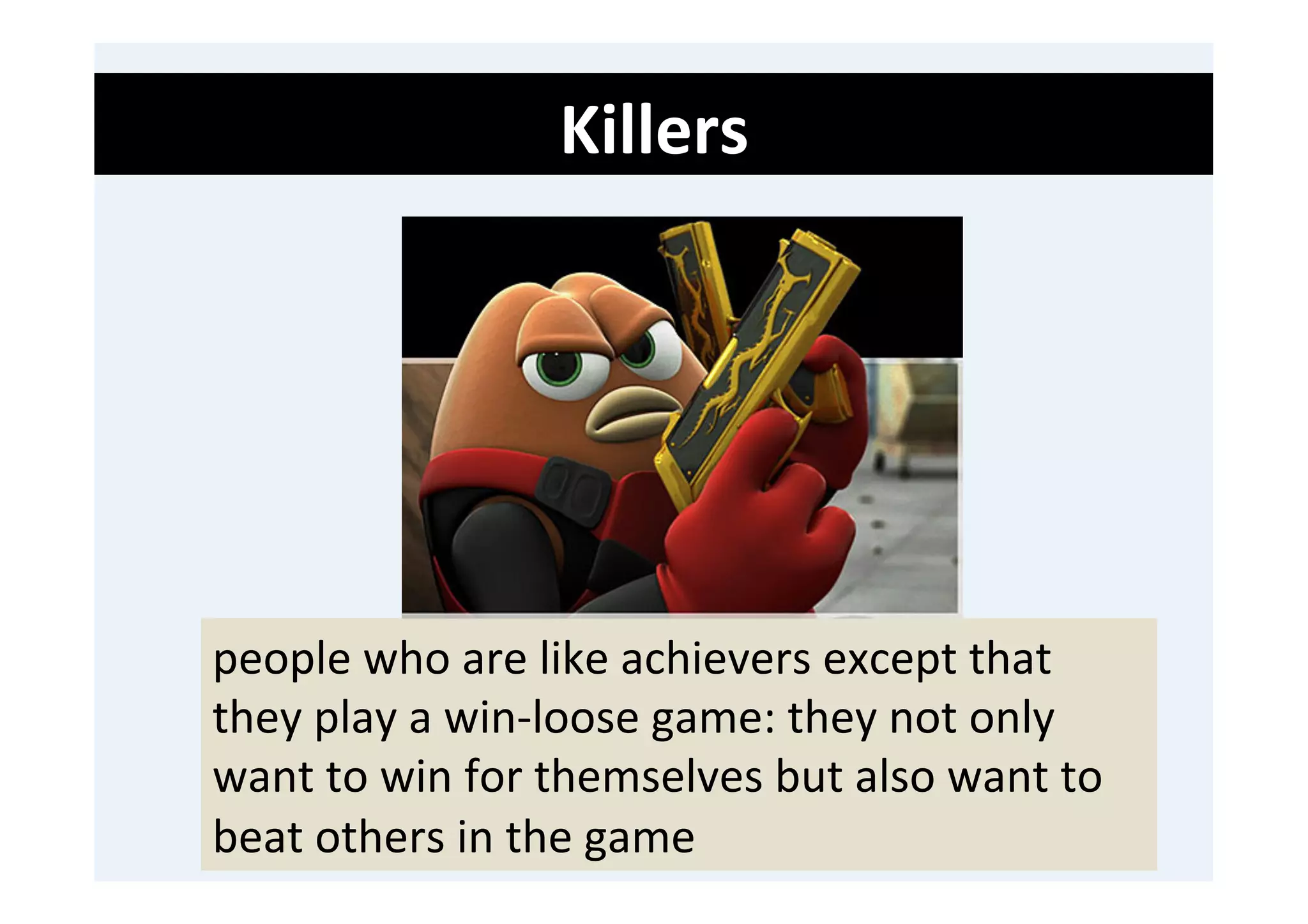 Killers	
  
	
  
	
  
	
  




       people	
  who	
  are	
  like	
  achievers	
  except	
  that	
  
       they	
  play	
  a	
  win-­‐loose	
  game:	
  they	
  not	
  only	
  
       want	
  to	
  win	
  for	
  themselves	
  but	
  also	
  want	
  to	
  
       beat	
  others	
  in	
  the	
  game	
  
 