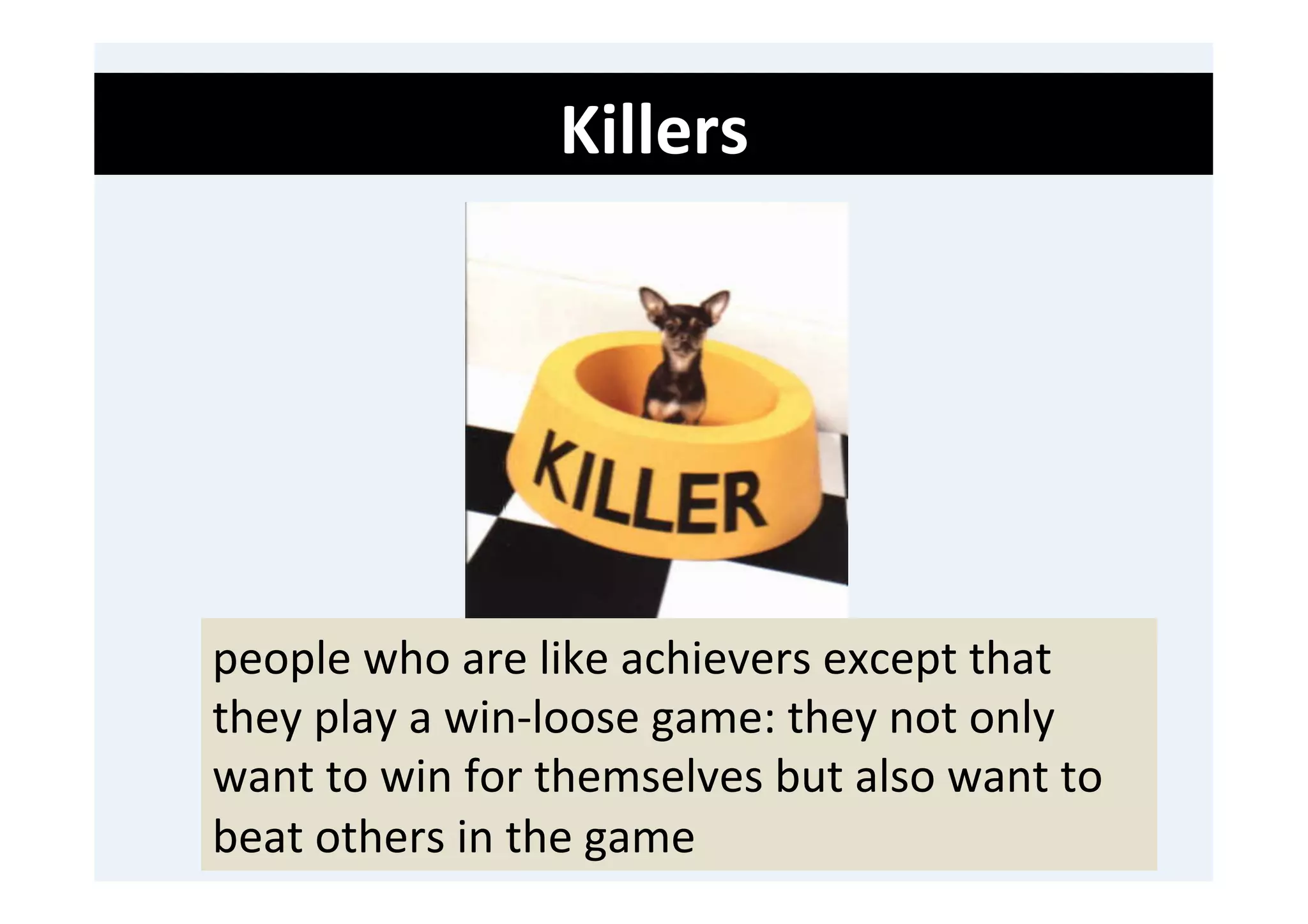 Killers	
  
	
  
	
  
	
  




       people	
  who	
  are	
  like	
  achievers	
  except	
  that	
  
       they	
  play	
  a	
  win-­‐loose	
  game:	
  they	
  not	
  only	
  
       want	
  to	
  win	
  for	
  themselves	
  but	
  also	
  want	
  to	
  
       beat	
  others	
  in	
  the	
  game	
  
 