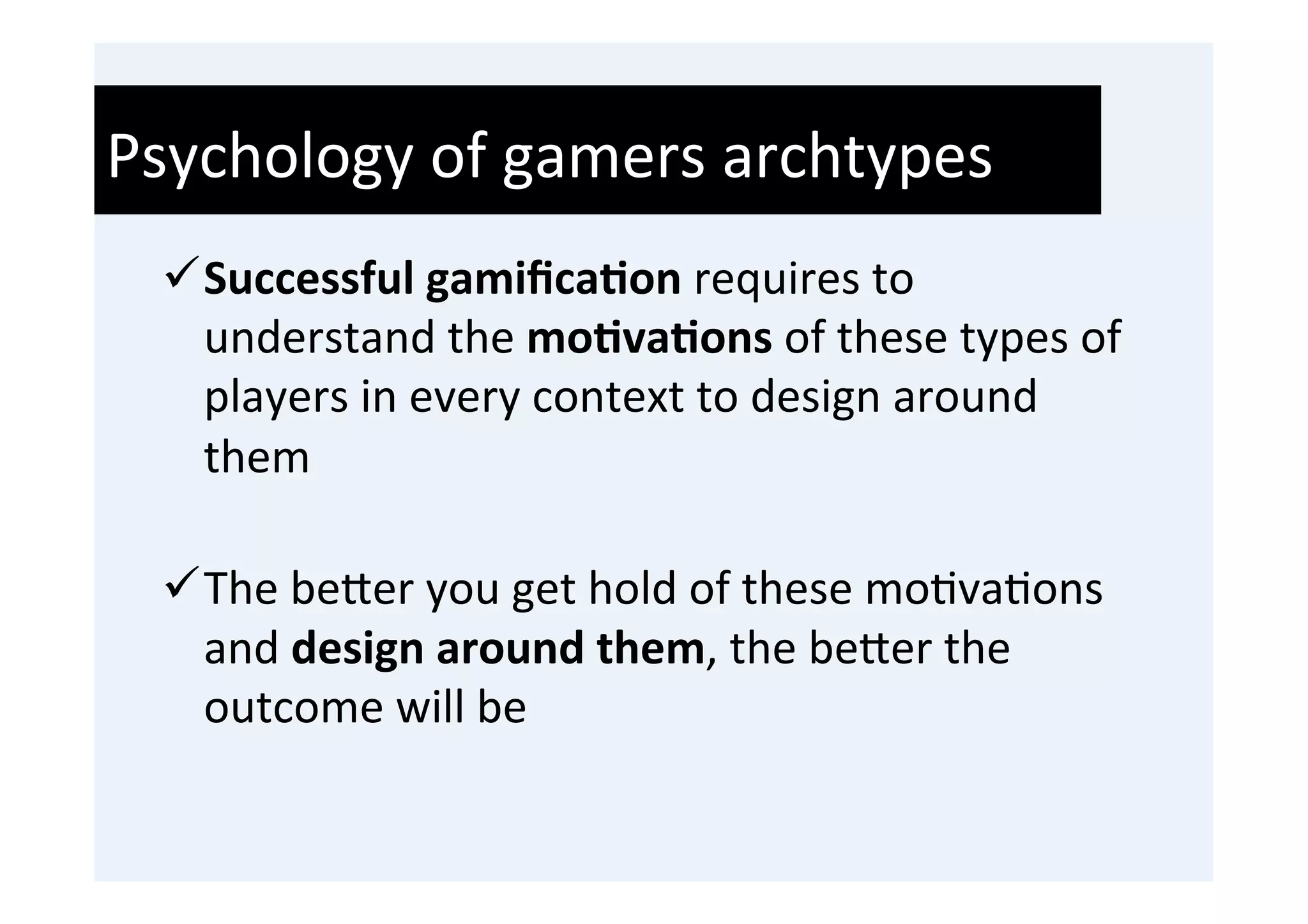 Psychology	
  of	
  gamers	
  archtypes	
  
  ü Successful	
  gamiﬁca9on	
  requires	
  to	
  
     understand	
  the	
  mo9va9ons	
  of	
  these	
  types	
  of	
  
     players	
  in	
  every	
  context	
  to	
  design	
  around	
  
     them	
  
     	
  
  ü The	
  be0er	
  you	
  get	
  hold	
  of	
  these	
  mo'va'ons	
  
     and	
  design	
  around	
  them,	
  the	
  be0er	
  the	
  
     outcome	
  will	
  be	
  
 