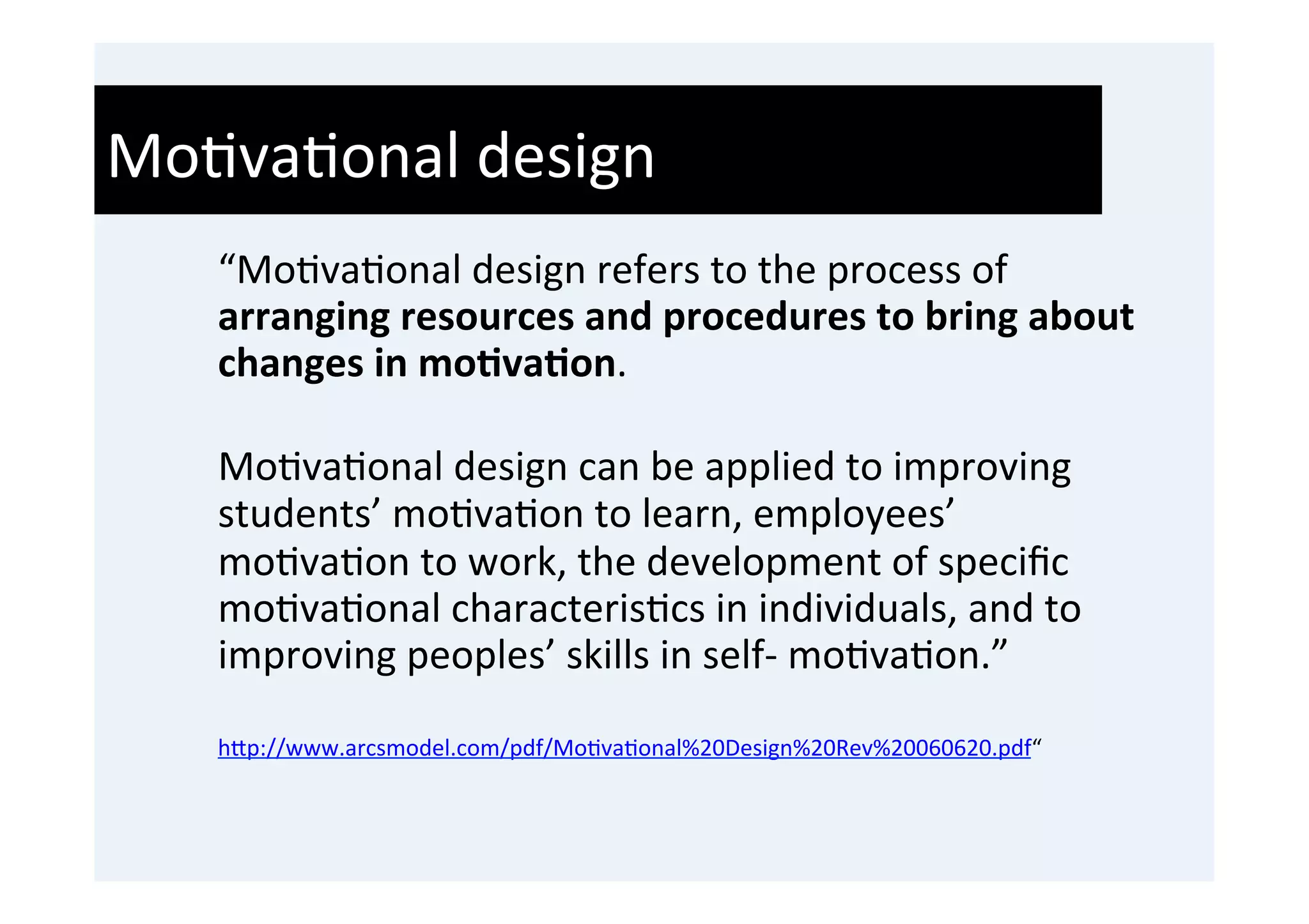 Mo'va'onal	
  design	
  
    “Mo'va'onal	
  design	
  refers	
  to	
  the	
  process	
  of	
  
    arranging	
  resources	
  and	
  procedures	
  to	
  bring	
  about	
  
    changes	
  in	
  mo9va9on.	
  	
  
    	
  
    Mo'va'onal	
  design	
  can	
  be	
  applied	
  to	
  improving	
  
    students’	
  mo'va'on	
  to	
  learn,	
  employees’	
  
    mo'va'on	
  to	
  work,	
  the	
  development	
  of	
  speciﬁc	
  
    mo'va'onal	
  characteris'cs	
  in	
  individuals,	
  and	
  to	
  
    improving	
  peoples’	
  skills	
  in	
  self-­‐	
  mo'va'on.”	
  
    	
  
    h0p://www.arcsmodel.com/pdf/Mo'va'onal%20Design%20Rev%20060620.pdf“	
  
 