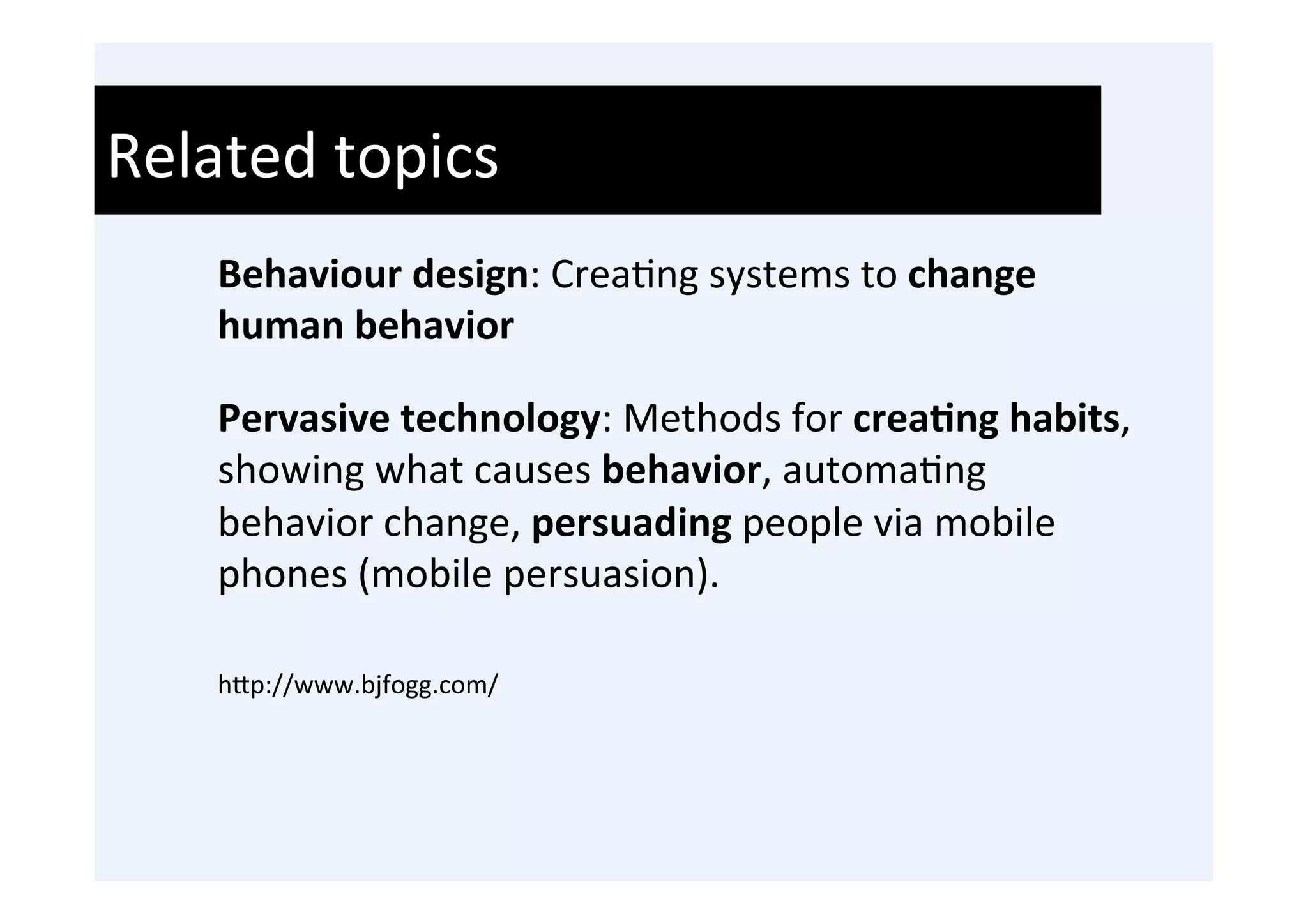 Related	
  topics	
  
     Behaviour	
  design:	
  Crea'ng	
  systems	
  to	
  change	
  
     human	
  behavior	
  
     	
  

     Pervasive	
  technology:	
  Methods	
  for	
  crea9ng	
  habits,	
  
     showing	
  what	
  causes	
  behavior,	
  automa'ng	
  
     behavior	
  change,	
  persuading	
  people	
  via	
  mobile	
  
     phones	
  (mobile	
  persuasion).	
  
     	
  
     h0p://www.bjfogg.com/	
  	
  

     	
  
 