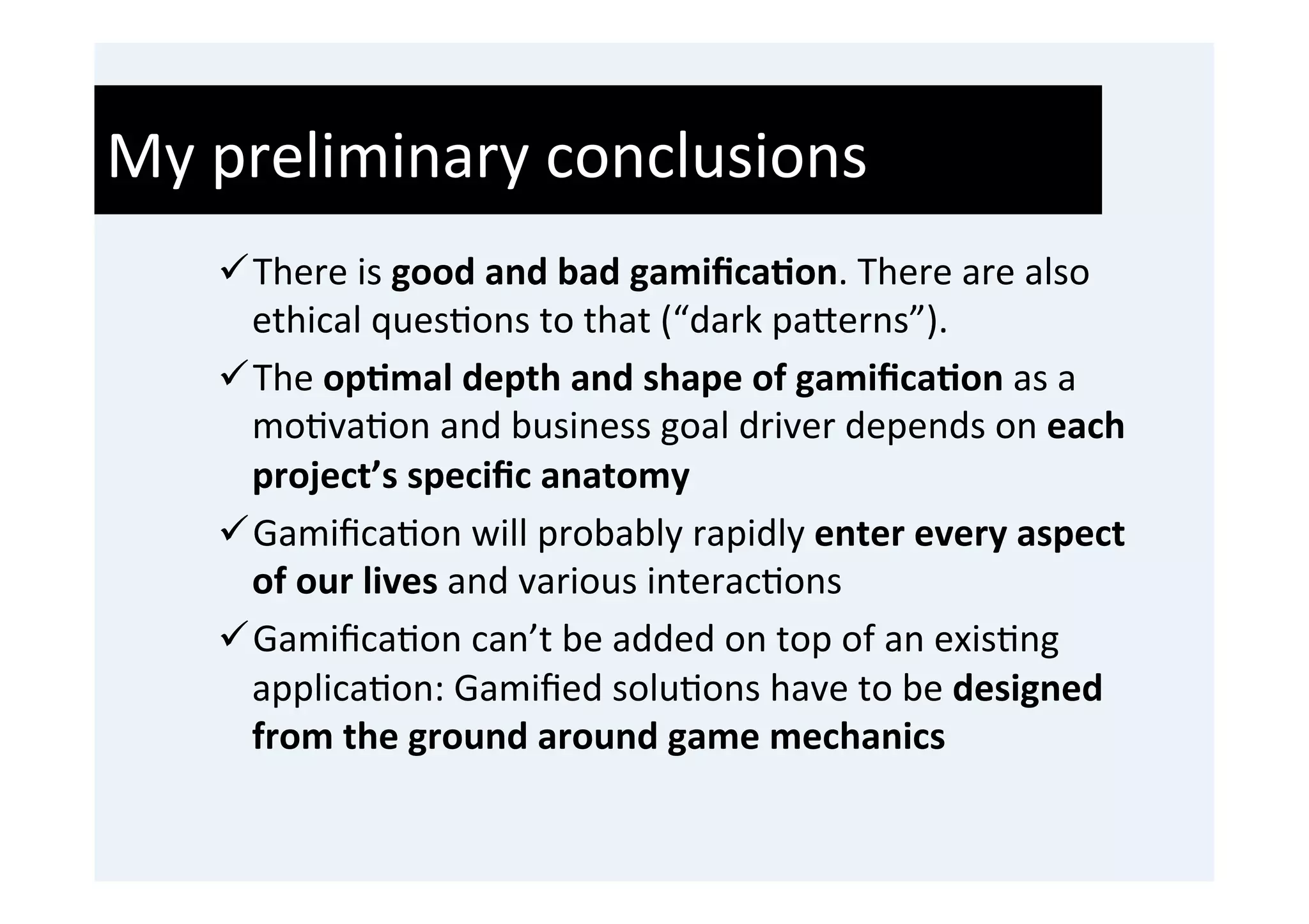 My	
  preliminary	
  conclusions	
  
     ü There	
  is	
  good	
  and	
  bad	
  gamiﬁca9on.	
  There	
  are	
  also	
  
        ethical	
  ques'ons	
  to	
  that	
  (“dark	
  pa0erns”).	
  
     ü The	
  op9mal	
  depth	
  and	
  shape	
  of	
  gamiﬁca9on	
  as	
  a	
  
        mo'va'on	
  and	
  business	
  goal	
  driver	
  depends	
  on	
  each	
  
        project’s	
  speciﬁc	
  anatomy	
  
     ü Gamiﬁca'on	
  will	
  probably	
  rapidly	
  enter	
  every	
  aspect	
  
        of	
  our	
  lives	
  and	
  various	
  interac'ons	
  
     ü Gamiﬁca'on	
  can’t	
  be	
  added	
  on	
  top	
  of	
  an	
  exis'ng	
  
        applica'on:	
  Gamiﬁed	
  solu'ons	
  have	
  to	
  be	
  designed	
  
        from	
  the	
  ground	
  around	
  game	
  mechanics	
  
 