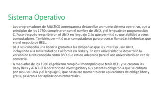 Sistema Operativo
◦ Los programadores de MULTICS comenzaron a desarrollar un nuevo sistema operativo, que a
principios de los 1970s completaron con el nombre de UNIX, y el lenguaje de programación
C. Poco después reescribieron el UNIX en lenguaje C, lo que permitió su portabilidad a otros
computadores. También, permitió usar computadoras para procesar llamadas telefónicas que
era el negocio de BELL.
◦ BELL les concedió una licencia gratuita a las compañías que les interesó usar UNIX,
incluyendo a la Unversidad de California en Berkely. En esta universidad se desarrolló la
versión de UNIX conocida como BSD que estaba adaptada para el uso universitario en vez de
comercial.
◦ A mediados de los 1980 el gobierno rompió el monopolio que tenía BELL y se crearon las
Baby Bells y AT&T. El laboratorio de investigación y sus patentes obligaron a que se cobrara
por sus uso. Unix y el lenguaje C, que hasta ese momento eran aplicaciones de código libre y
gratis, pasaron a ser aplicaciones comerciales.
 