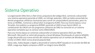Sistema Operativo
◦ La organización GNU (Gnu is Not Unix), propulsora del código libre, comenzó a desarrollar
una sistema operativo parecido al UNIX, sin infringir patentes. GNU ya había convertido los
demás programas utilitarios necesarios para correr en computadores personales, pero no
tenía un KERNEL. Comenzó a desarrollar el programa HURD. Para esa misma época, Linus
Torvalds, hizo público su programa KERNEL parecido al UNIX al que llamó LINUX. La
combinación de LINUX con los programas utilitarios de GNU se convirtió en un sistema
operativo completo que se conoce como GNU/LINUX.
◦ Para esa misma época se comenzó a desarrollar el sistema operativo OS/2 por IBM y
Microsoft. Microsoft se retiró del proyecto y lanzó Windows 95utilizando el sistema MSDOS.
Luego desarrolló una nueva versión del sistema operativo con el nombre de Windows NT,
similar al UNIX. OS/2 nunca alcanzó popularidad.
◦ Steve Jobs, había dejado a Apple y desarrolló el sistema NEXT basado en la versión de BSD de
UNIX. Luego que Apple comprara a NEXT se integró como MaCOS.
 