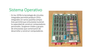 Sistema Operativo
◦ En los 1970s la tecnología de circuitos
integrados permitió producir CPUs
integrados en varias pastillas (chips).
Esto permitió que entusiastas tuvieran
la capacidad de construir computadores
personales. Surgieron clubes y grupos
de entusiastas que comenzaron de
desarrollar y construir computadoras.
 