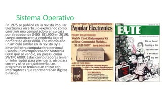 Sistema Operativo
En 1975 se publicó en la revista Popular
Electronics un artículo explicando cómo
construir una computadora en su casa
por alrededor de $400 ($1,900 en 2019).
Luego comenzaron a venderla bajo el
nombre de Altair 8800. Ese mismo año
un artículo similar en la revista Byte
describió otra computadora personal
usando un microprocesador Motorola
6800 que se vendió, en piezas, como
SWTPC 6800. Estas computadoras tenían
un interruptor para prenderla, otro para
correr y otro para detenerla. Los
programas se tenían que entrar con
interruptores que representaban dígitos
binarios.
 